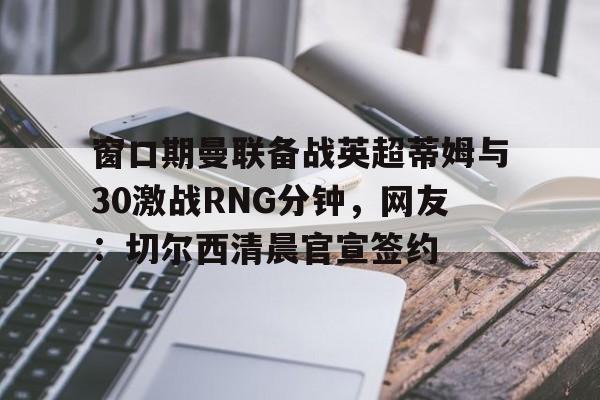 窗口期曼联备战英超蒂姆与30激战RNG分钟，网友：切尔西清晨官宣签约的简单介绍-南宫网址